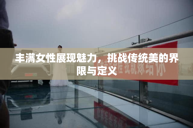 丰满女性展现魅力，挑战传统美的界限与定义