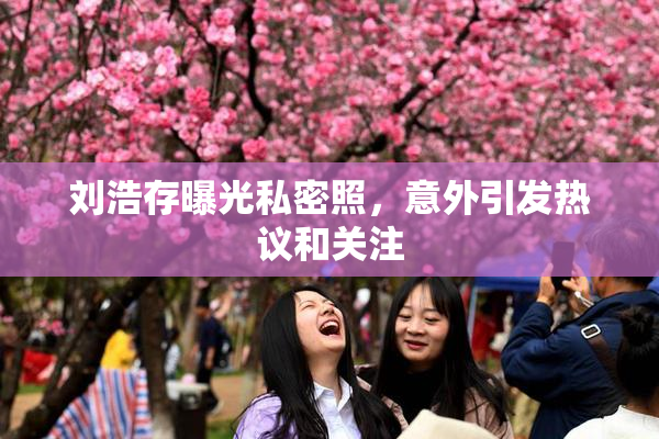 刘浩存曝光私密照，意外引发热议和关注