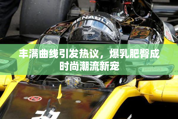 丰满曲线引发热议，爆乳肥臀成时尚潮流新宠