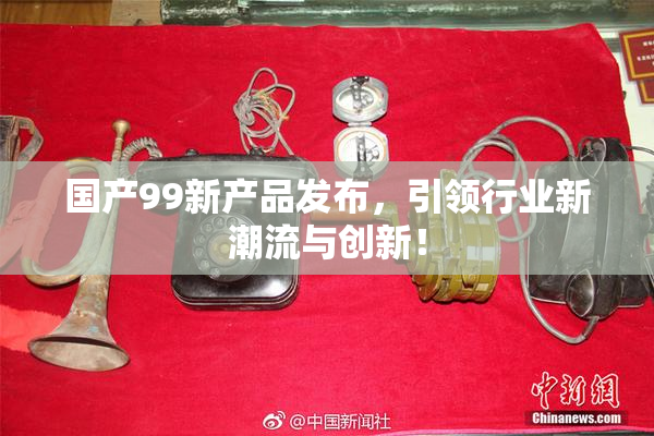 国产99新产品发布，引领行业新潮流与创新！