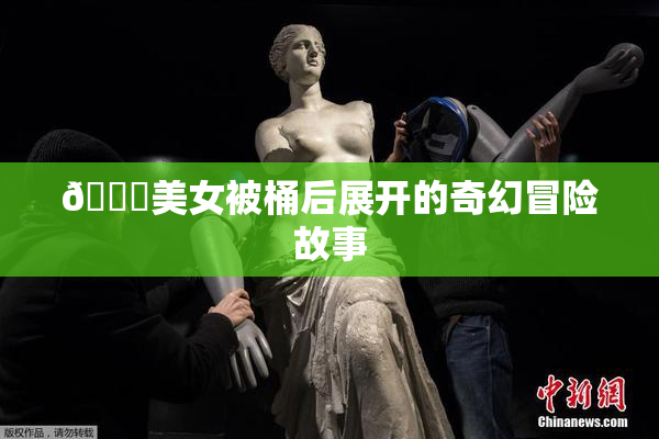 🔞美女被桶后展开的奇幻冒险故事
