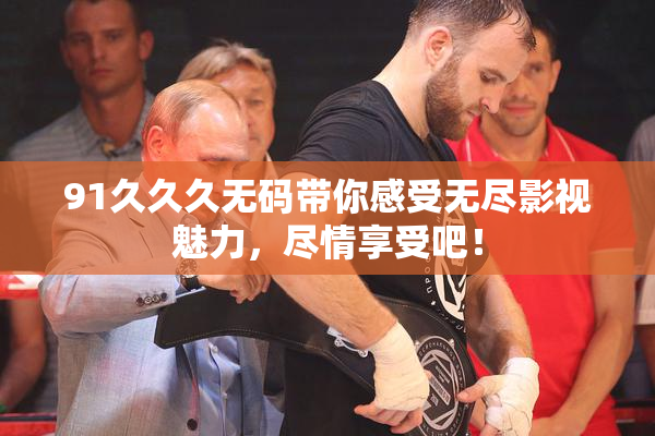 91久久久无码带你感受无尽影视魅力，尽情享受吧！