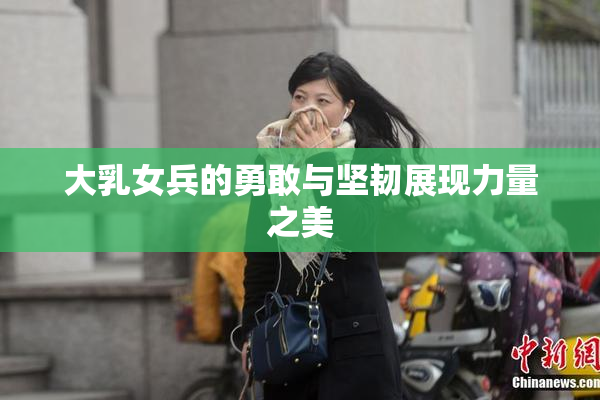 大乳女兵的勇敢与坚韧展现力量之美