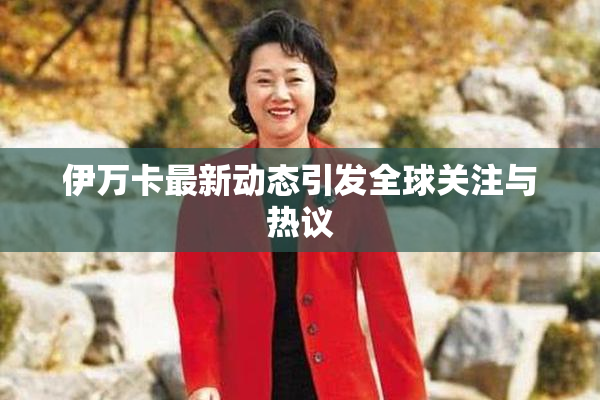 伊万卡最新动态引发全球关注与热议