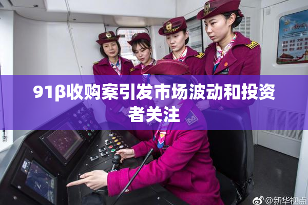 91β收购案引发市场波动和投资者关注