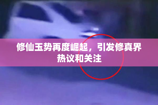 修仙玉势再度崛起，引发修真界热议和关注