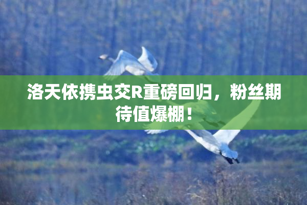 洛天依携虫交R重磅回归，粉丝期待值爆棚！