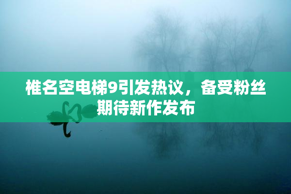 椎名空电梯9引发热议，备受粉丝期待新作发布
