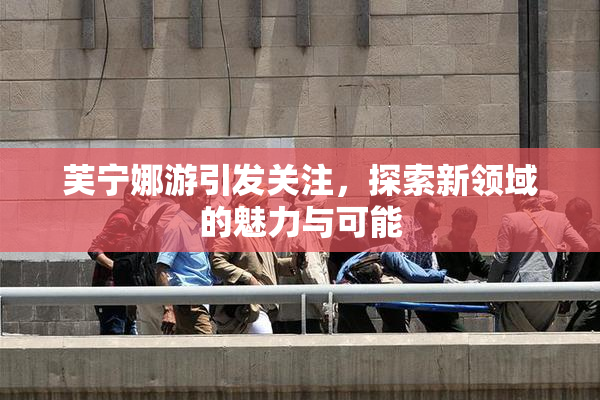 芙宁娜游引发关注，探索新领域的魅力与可能