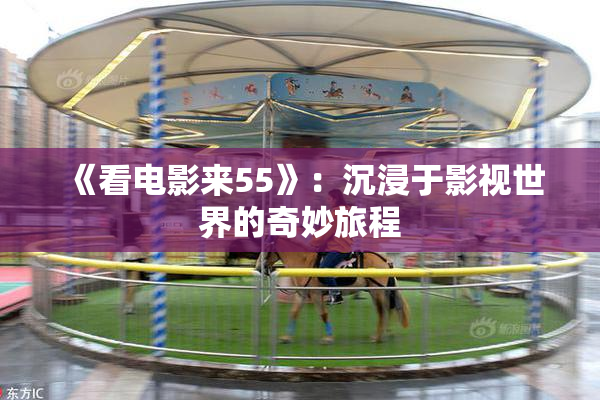 《看电影来55》：沉浸于影视世界的奇妙旅程