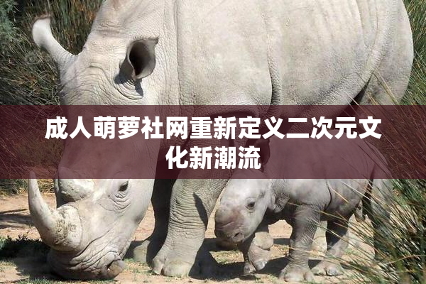 成人萌萝社网重新定义二次元文化新潮流