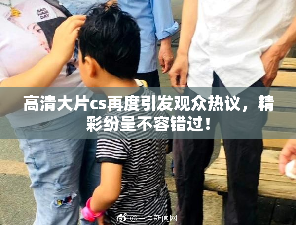 高清大片cs再度引发观众热议，精彩纷呈不容错过！