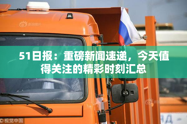 51日报：重磅新闻速递，今天值得关注的精彩时刻汇总