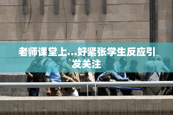 老师课堂上…好紧张学生反应引发关注
