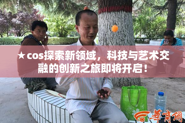 ★cos探索新领域，科技与艺术交融的创新之旅即将开启！