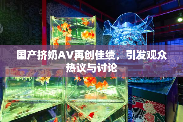 国产挤奶AV再创佳绩，引发观众热议与讨论