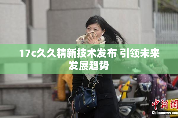 17c久久精新技术发布 引领未来发展趋势