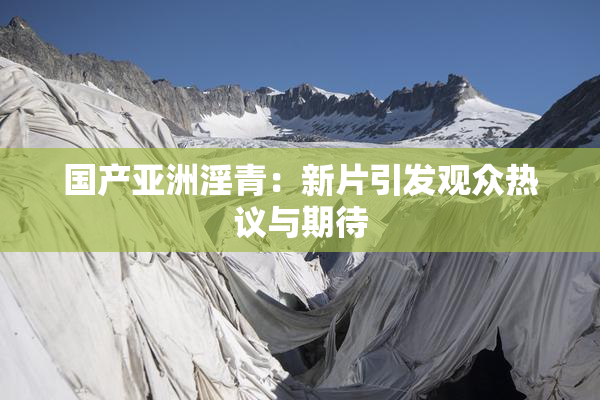 国产亚洲淫青：新片引发观众热议与期待