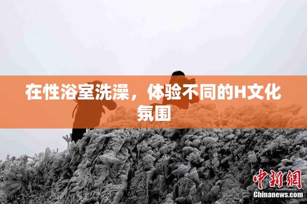 在性浴室洗澡，体验不同的H文化氛围