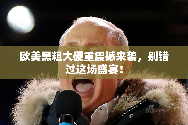 欧美黑粗大硬重震撼来袭，别错过这场盛宴！