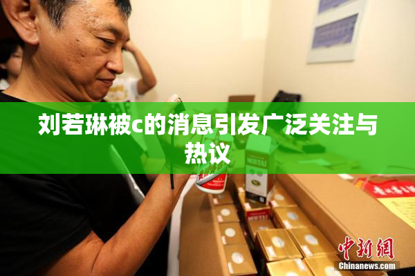 刘若琳被c的消息引发广泛关注与热议