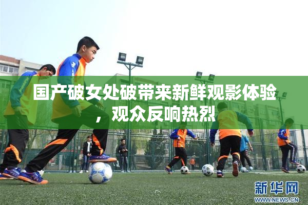 国产破女处破带来新鲜观影体验，观众反响热烈