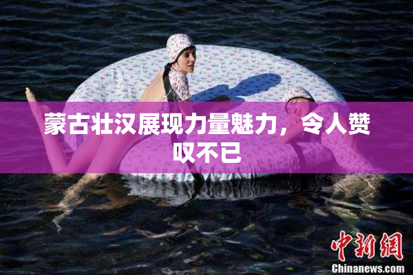 蒙古壮汉展现力量魅力，令人赞叹不已