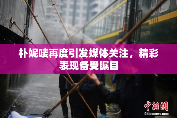 朴妮唛再度引发媒体关注，精彩表现备受瞩目