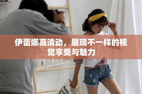 伊蕾娜高清动，展现不一样的视觉享受与魅力