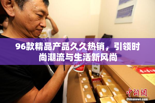 96款精品产品久久热销，引领时尚潮流与生活新风尚