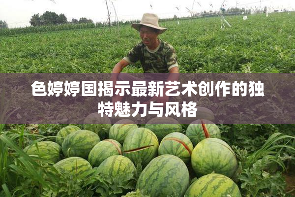 色婷婷国揭示最新艺术创作的独特魅力与风格