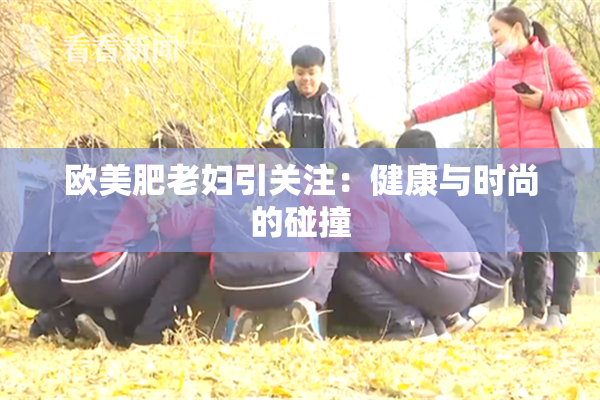 欧美肥老妇引关注：健康与时尚的碰撞