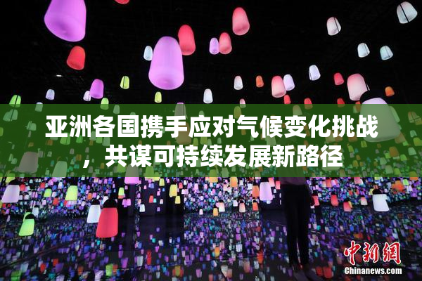亚洲各国携手应对气候变化挑战，共谋可持续发展新路径