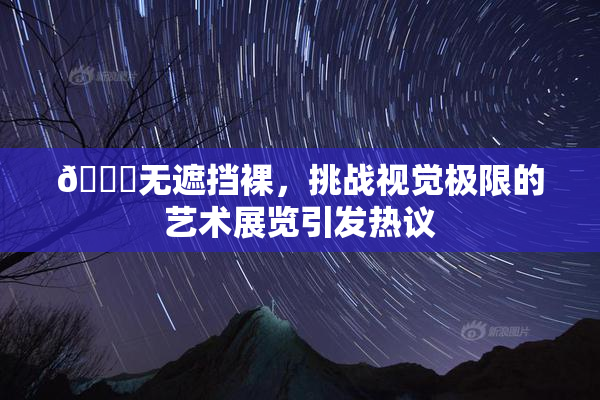 🔞无遮挡裸，挑战视觉极限的艺术展览引发热议