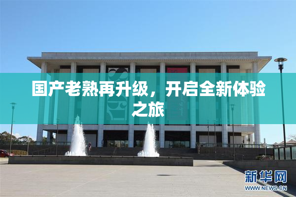 国产老熟再升级，开启全新体验之旅