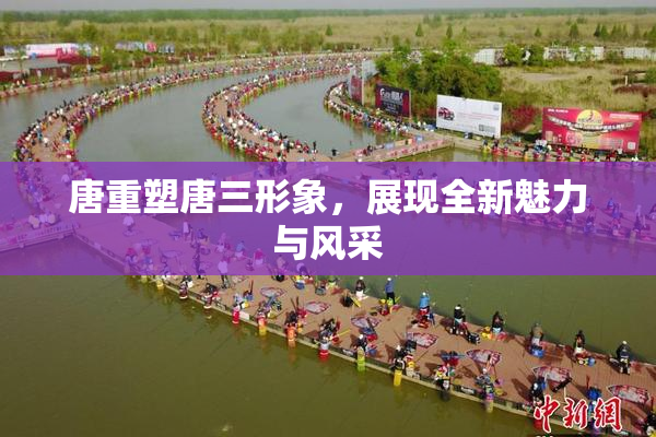 唐重塑唐三形象，展现全新魅力与风采