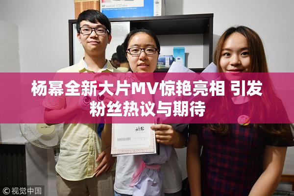 杨幂全新大片MV惊艳亮相 引发粉丝热议与期待