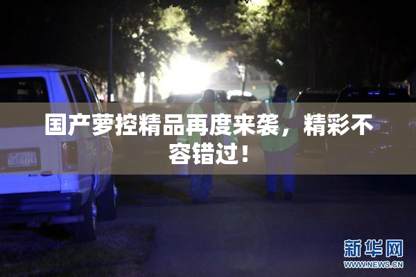 国产萝控精品再度来袭，精彩不容错过！