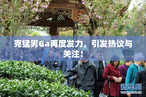 克猛男Ga再度发力，引发热议与关注！