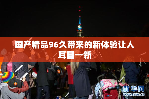 国产精品96久带来的新体验让人耳目一新