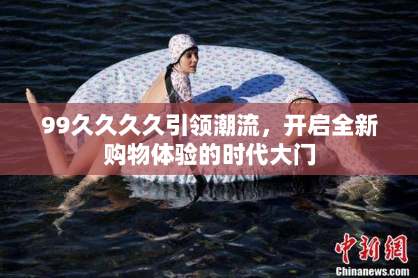 99久久久久引领潮流，开启全新购物体验的时代大门