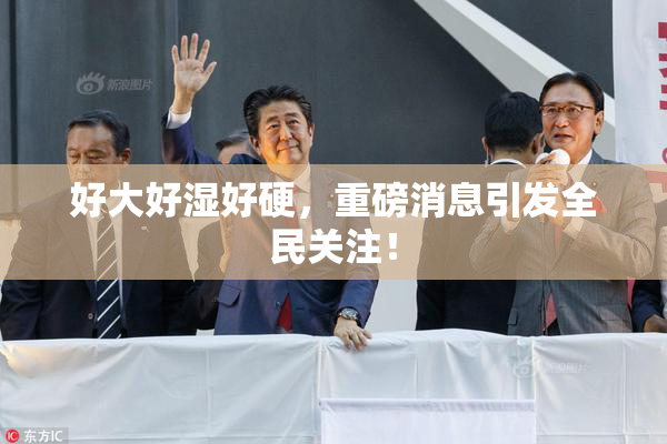 好大好湿好硬，重磅消息引发全民关注！