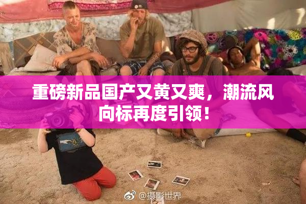 重磅新品国产又黄又爽，潮流风向标再度引领！