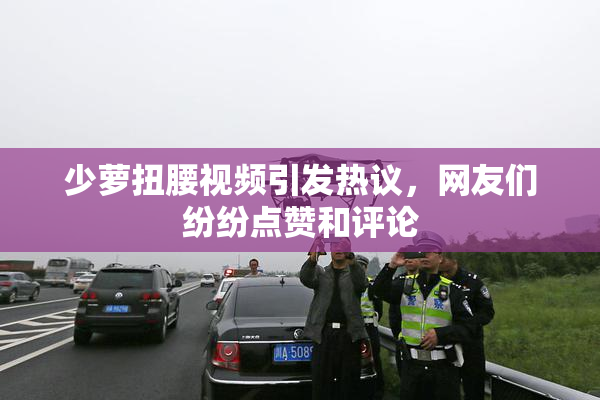 少萝扭腰视频引发热议，网友们纷纷点赞和评论