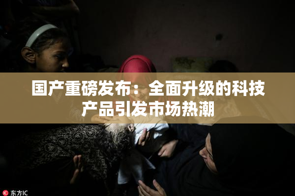 国产重磅发布：全面升级的科技产品引发市场热潮