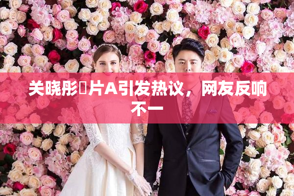 关晓彤婬片A引发热议，网友反响不一