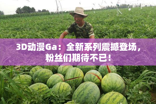 3D动漫Ga：全新系列震撼登场，粉丝们期待不已！