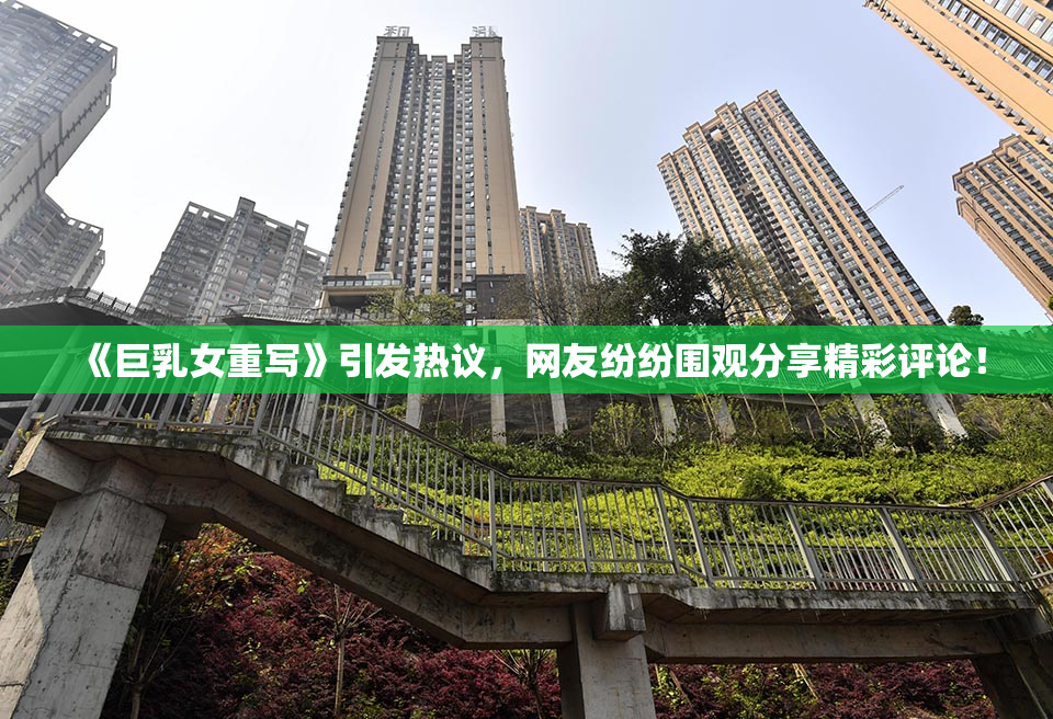 《巨乳女重写》引发热议，网友纷纷围观分享精彩评论！