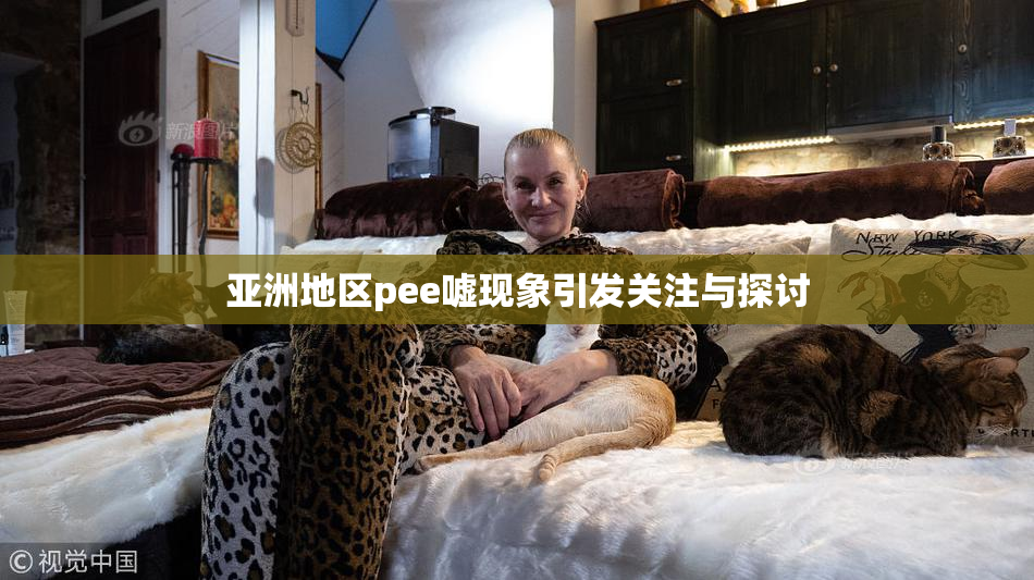 亚洲地区pee嘘现象引发关注与探讨