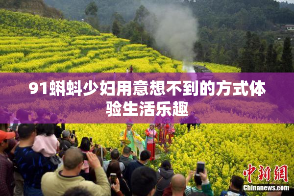 91蝌蚪少妇用意想不到的方式体验生活乐趣